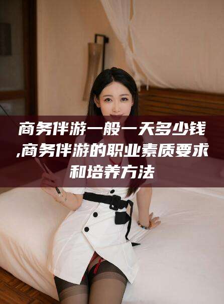 邵阳县商务伴游一般一天多少钱,商务伴游的职业素质要求和培养方法