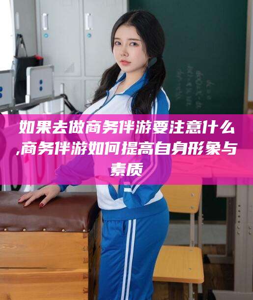 邵阳县如果去做商务伴游要注意什么,商务伴游如何提高自身形象与素质