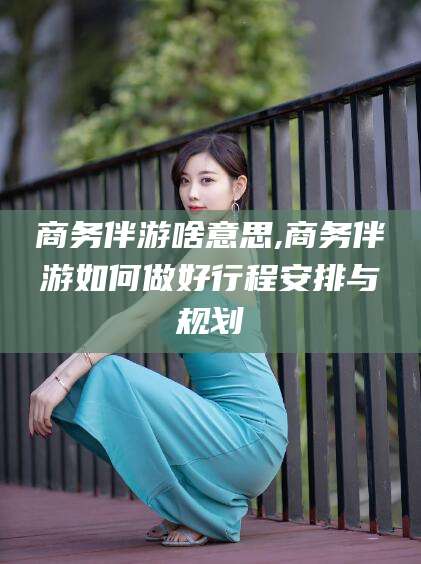 邵阳县商务伴游啥意思,商务伴游如何做好行程安排与规划