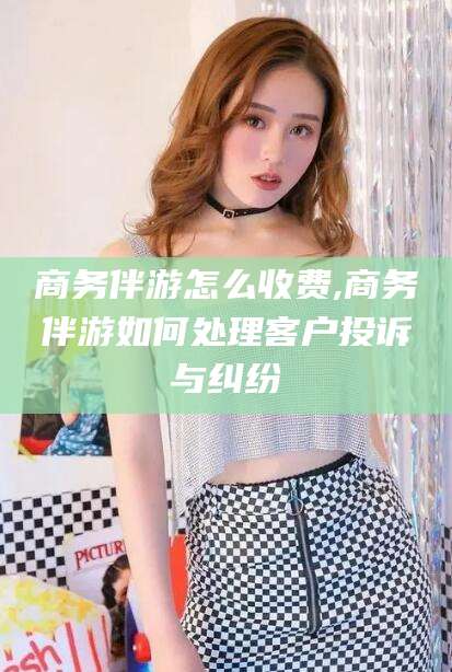 邵阳县商务伴游怎么收费,商务伴游如何处理客户投诉与纠纷