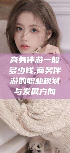 邵阳县商务伴游一般多少钱,商务伴游的职业规划与发展方向