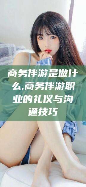 邵阳县商务伴游是做什么,商务伴游职业的礼仪与沟通技巧