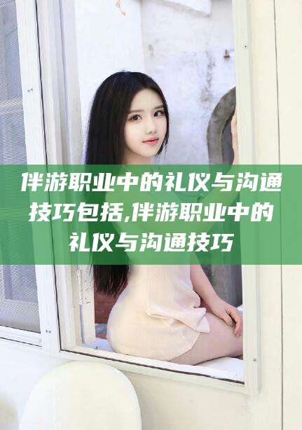 邵阳县伴游职业中的礼仪与沟通技巧包括,伴游职业中的礼仪与沟通技巧