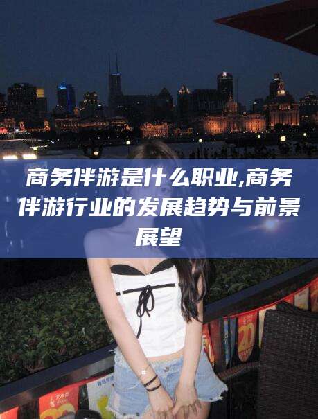 邵阳县商务伴游是什么职业,商务伴游行业的发展趋势与前景展望
