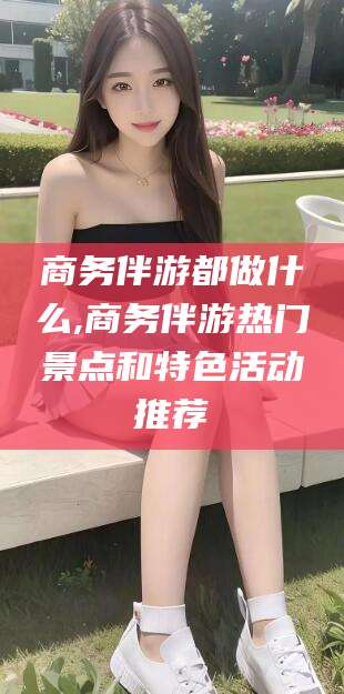 邵阳县商务伴游都做什么,商务伴游热门景点和特色活动推荐