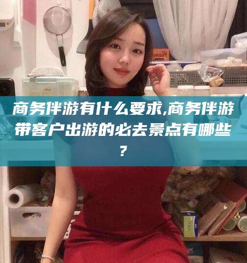 邵阳县商务伴游有什么要求,商务伴游带客户出游的必去景点有哪些?