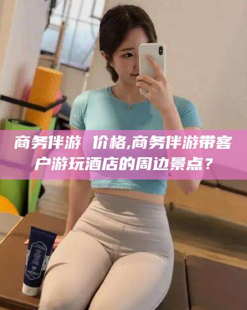 邵阳县商务伴游 价格,商务伴游带客户游玩酒店的周边景点？