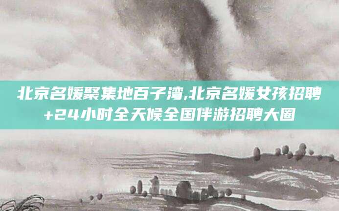 邵阳县北京名媛聚集地百子湾,北京名媛女孩招聘+24小时全天候全国伴游招聘大圈