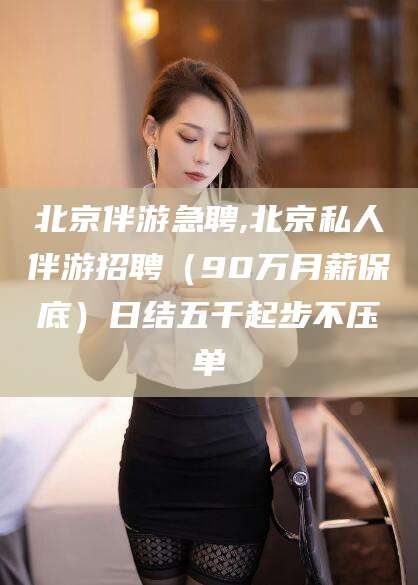 邵阳县北京伴游急聘,北京私人伴游招聘（90万月薪保底）日结五千起步不压单