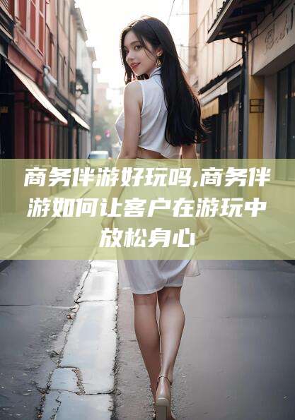 邵阳县商务伴游好玩吗,商务伴游如何让客户在游玩中放松身心