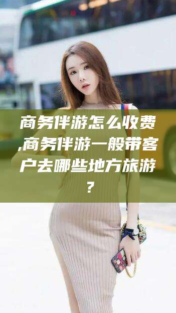 邵阳县商务伴游怎么收费,商务伴游一般带客户去哪些地方旅游？