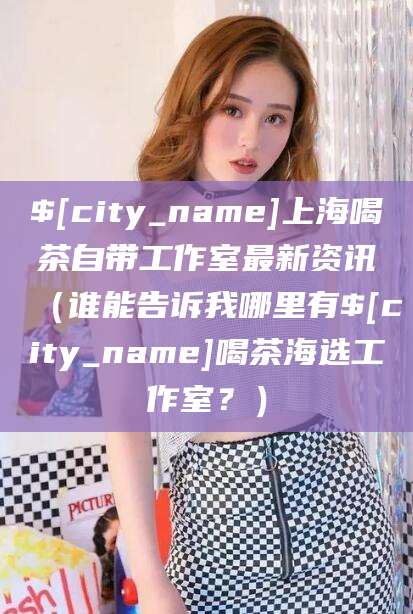 邵阳县上海喝茶自带工作室最新资讯（谁能告诉我哪里有邵阳县喝茶海选工作室？）