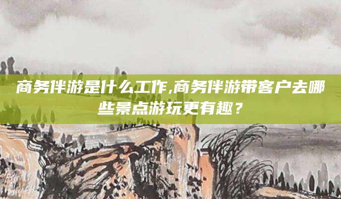 邵阳县商务伴游是什么工作,商务伴游带客户去哪些景点游玩更有趣？