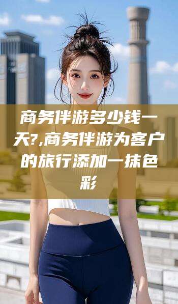 邵阳县商务伴游多少钱一天?,商务伴游为客户的旅行添加一抹色彩