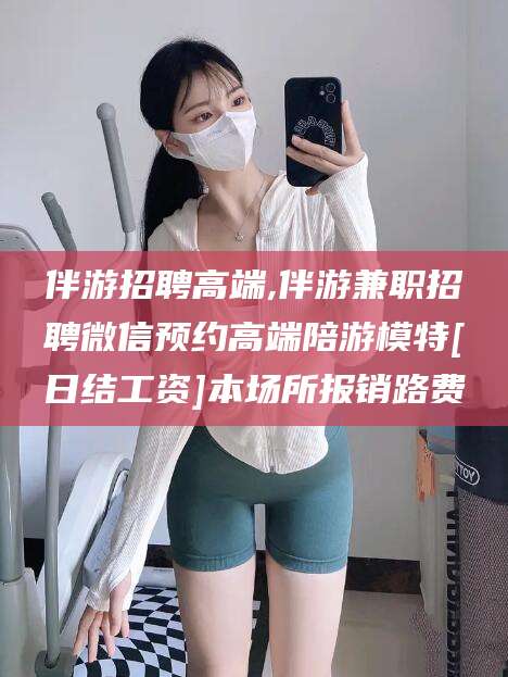 邵阳县伴游招聘高端,伴游兼职招聘微信预约高端陪游模特[日结工资]本场所报销路费