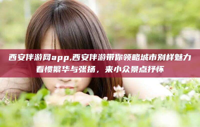 西安伴游网app,西安伴游带你领略城市别样魅力看惯繁华与张扬，来小众景点抒怀
