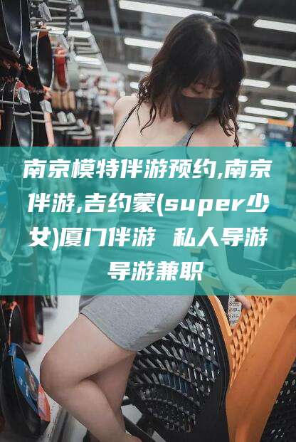 邵阳县南京模特伴游预约,南京伴游,吉约蒙(super少女)厦门伴游 私人导游 导游兼职