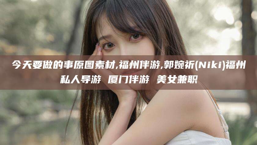 邵阳县今天要做的事原图素材,福州伴游,郭婉祈(Niki)福州私人导游 厦门伴游 美女兼职