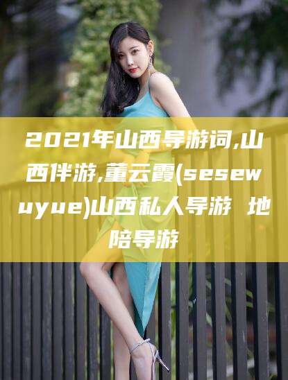 邵阳县2021年山西导游词,山西伴游,董云霞(sesewuyue)山西私人导游 地陪导游