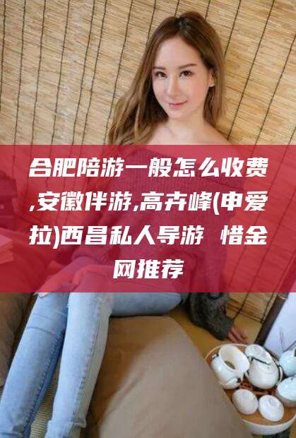 邵阳县合肥陪游一般怎么收费,安徽伴游,高卉峰(申爱拉)西昌私人导游 惜金网推荐