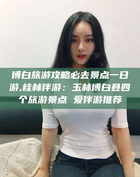 邵阳县博白旅游攻略必去景点一日游,桂林伴游：玉林博白县四个旅游景点 爱伴游推荐