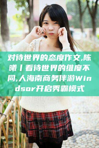 邵阳县对待世界的态度作文,陈曦丨看待世界的维度不同,人海南商务伴游Windsor开启秀霸模式