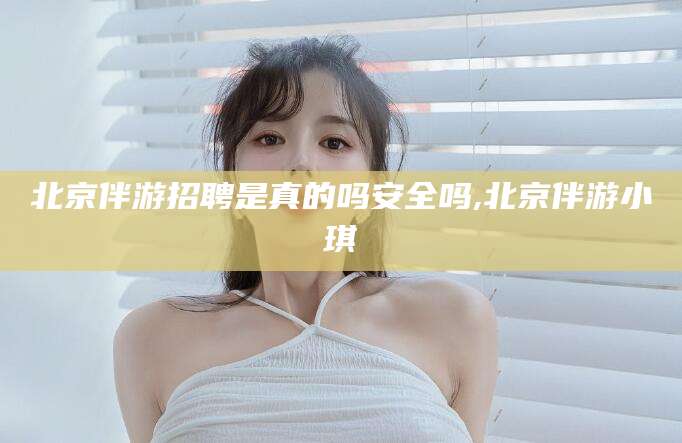 邵阳县北京伴游招聘是真的吗安全吗,北京伴游小琪
