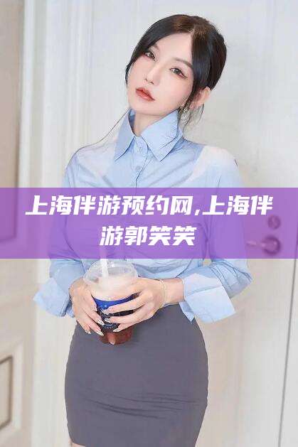 邵阳县上海伴游预约网,上海伴游郭笑笑