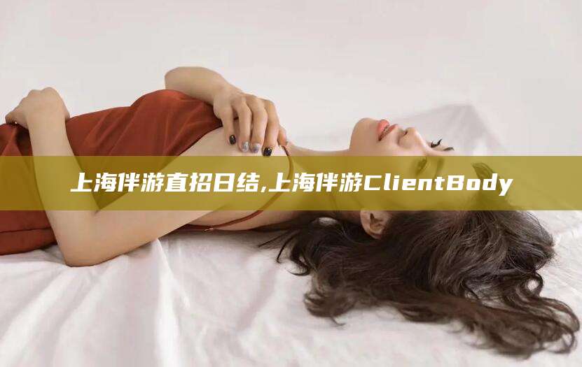 邵阳县上海伴游直招日结,上海伴游ClientBody