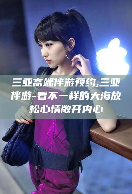 邵阳县三亚高端伴游预约,三亚伴游-看不一样的大海放松心情敞开内心