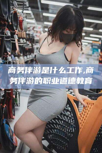 邵阳县商务伴游是什么工作,商务伴游的职业道德教育