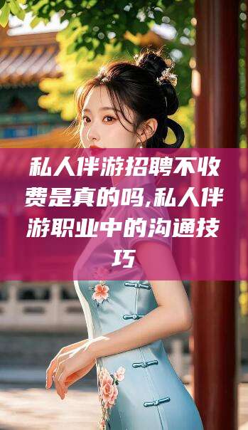 邵阳县私人伴游招聘不收费是真的吗,私人伴游职业中的沟通技巧