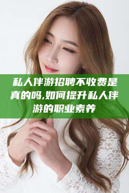 邵阳县私人伴游招聘不收费是真的吗,如何提升私人伴游的职业素养