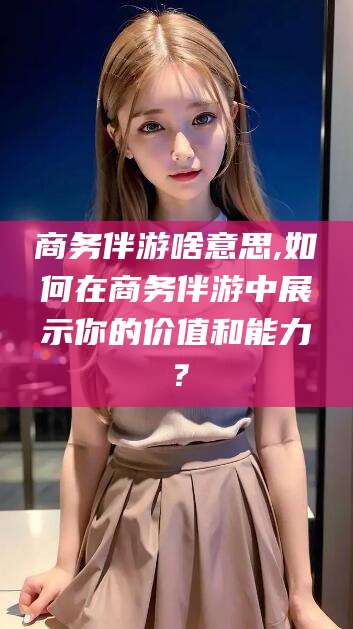 邵阳县商务伴游啥意思,如何在商务伴游中展示你的价值和能力？