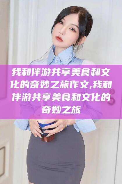 邵阳县我和伴游共享美食和文化的奇妙之旅作文,我和伴游共享美食和文化的奇妙之旅