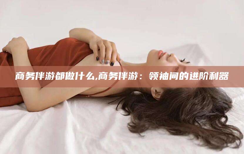 邵阳县商务伴游都做什么,商务伴游：领袖间的进阶利器