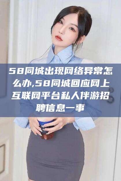 邵阳县58同城出现网络异常怎么办,58同城回应网上互联网平台私人伴游招聘信息一事