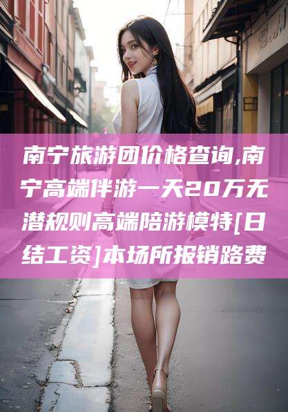 邵阳县南宁旅游团价格查询,南宁高端伴游一天20万无潜规则高端陪游模特[日结工资]本场所报销路费