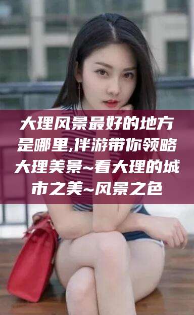 邵阳县大理风景最好的地方是哪里,伴游带你领略大理美景~看大理的城市之美~风景之色