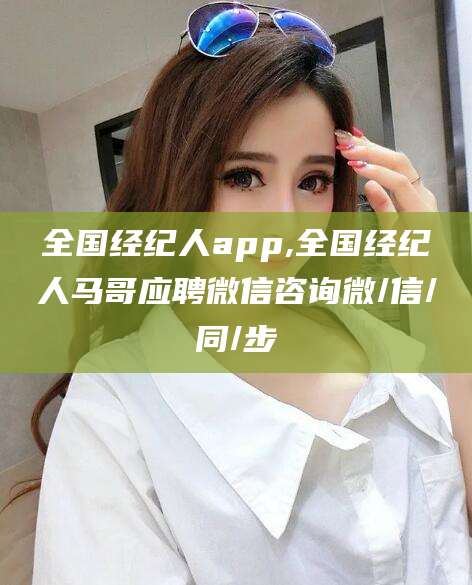 邵阳县全国经纪人app,全国经纪人马哥应聘微信咨询微/信/同/步