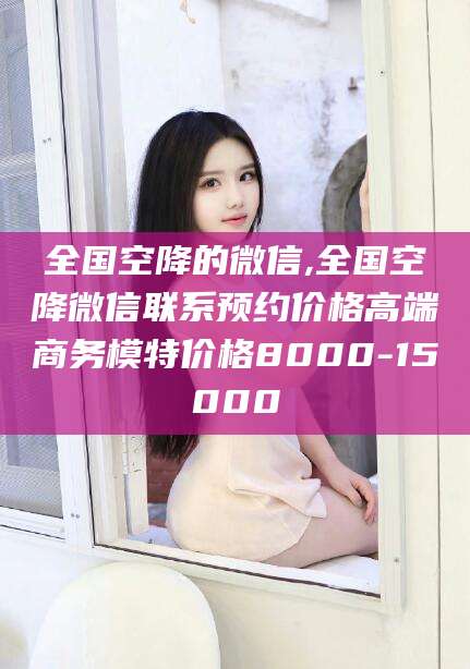 邵阳县全国空降的微信,全国空降微信联系预约价格高端商务模特价格8000-15000