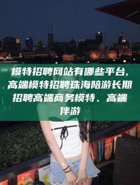 邵阳县模特招聘网站有哪些平台,高端模特招聘珠海陪游长期招聘高端商务模特、高端伴游