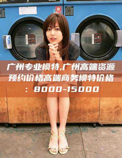 邵阳县广州专业模特,广州高端资源预约价格高端商务模特价格：8000-15000