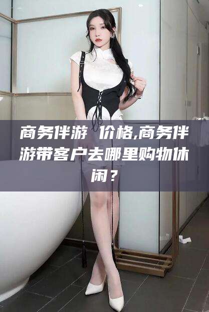 邵阳县商务伴游 价格,商务伴游带客户去哪里购物休闲？