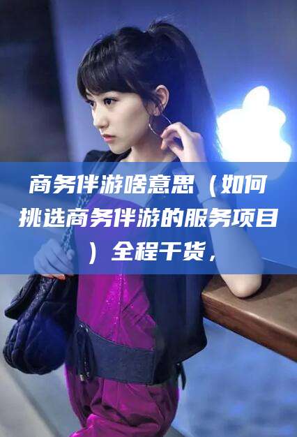 邵阳县商务伴游啥意思（如何挑选商务伴游的服务项目）全程干货，