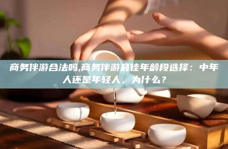 邵阳县商务伴游合法吗,商务伴游最佳年龄段选择：中年人还是年轻人，为什么？