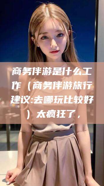 邵阳县商务伴游是什么工作（商务伴游旅行建议:去哪玩比较好）太疯狂了，