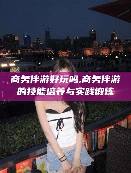 邵阳县商务伴游好玩吗,商务伴游的技能培养与实践锻炼