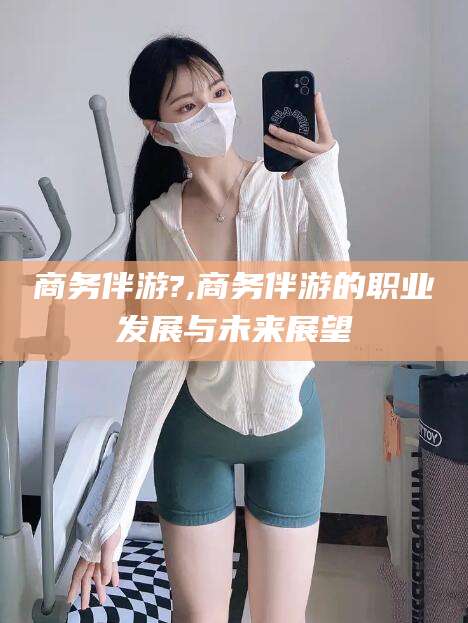 邵阳县商务伴游?,商务伴游的职业发展与未来展望