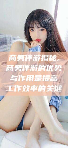 邵阳县商务伴游揭秘,商务伴游的优势与作用是提高工作效率的关键